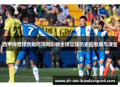 西甲传奇球员如何深刻影响全球足球历史的发展与演变