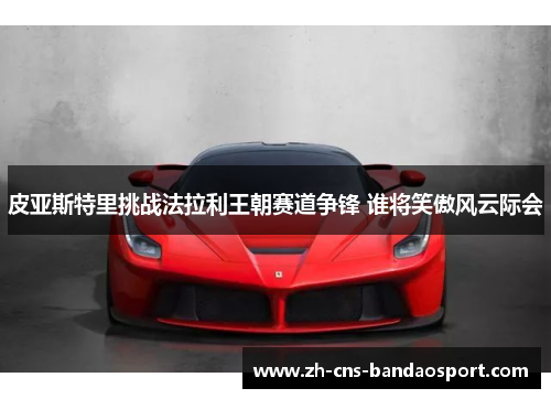 皮亚斯特里挑战法拉利王朝赛道争锋 谁将笑傲风云际会