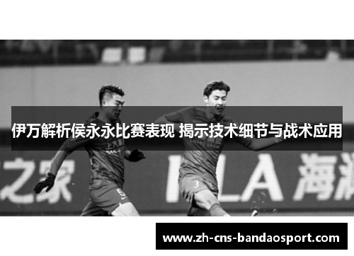 伊万解析侯永永比赛表现 揭示技术细节与战术应用