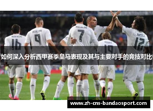 如何深入分析西甲赛季皇马表现及其与主要对手的竞技对比