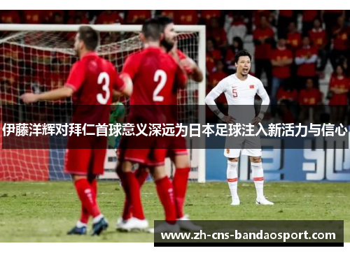 伊藤洋辉对拜仁首球意义深远为日本足球注入新活力与信心
