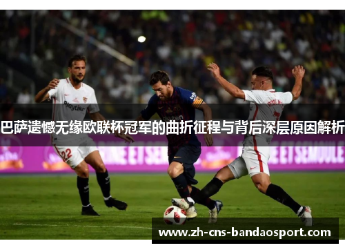 巴萨遗憾无缘欧联杯冠军的曲折征程与背后深层原因解析